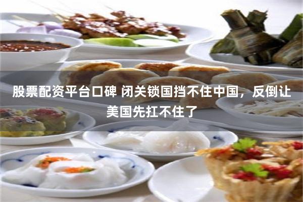 股票配资平台口碑 闭关锁国挡不住中国，反倒让美国先扛不住了