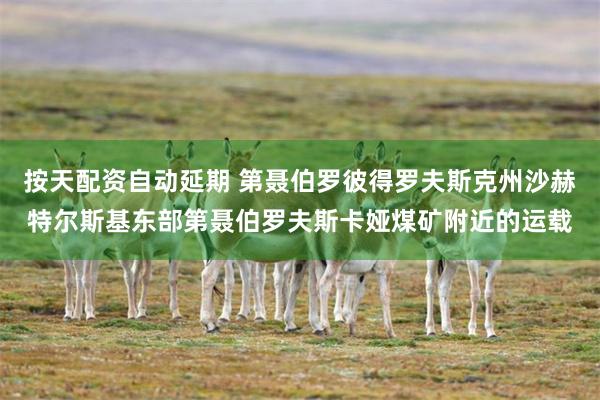 按天配资自动延期 第聂伯罗彼得罗夫斯克州沙赫特尔斯基东部第聂伯罗夫斯卡娅煤矿附近的运载