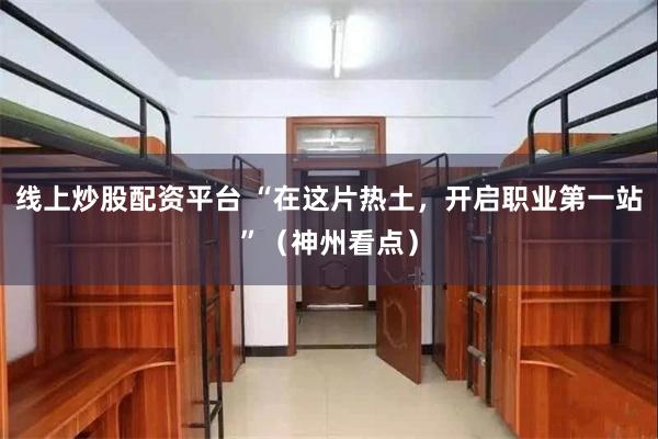 线上炒股配资平台 “在这片热土，开启职业第一站”（神州看点）