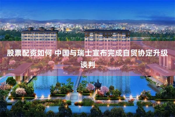 股票配资如何 中国与瑞士宣布完成自贸协定升级谈判