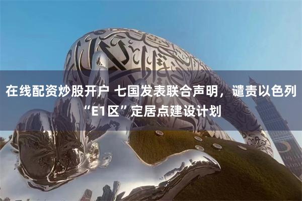 在线配资炒股开户 七国发表联合声明，谴责以色列“E1区”定居点建设计划