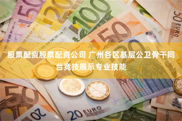 股票配资股票配资公司 广州各区基层公卫骨干同台竞技展示专业技能