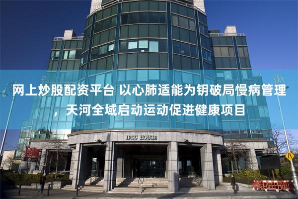 网上炒股配资平台 以心肺适能为钥破局慢病管理，天河全域启动运动促进健康项目