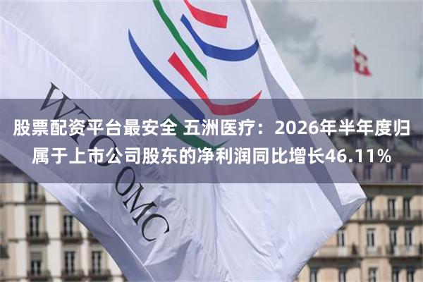 股票配资平台最安全 五洲医疗：2026年半年度归属于上市公司股东的净利润同比增长46.11%