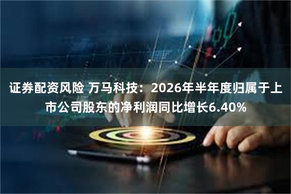 证券配资风险 万马科技：2026年半年度归属于上市公司股东的净利润同比增长6.40%