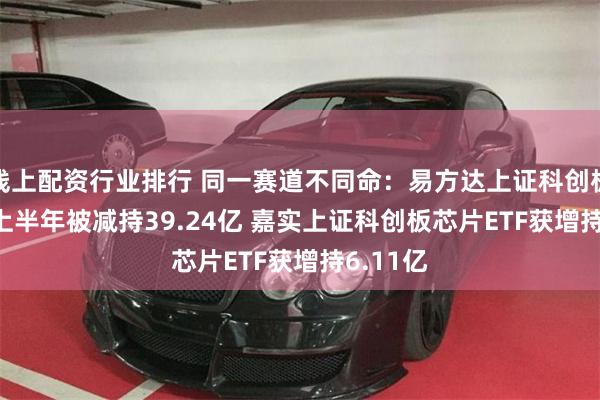 线上配资行业排行 同一赛道不同命：易方达上证科创板50ETF上半年被减持39.24亿 嘉实上证科创板芯片ETF获增持6.11亿