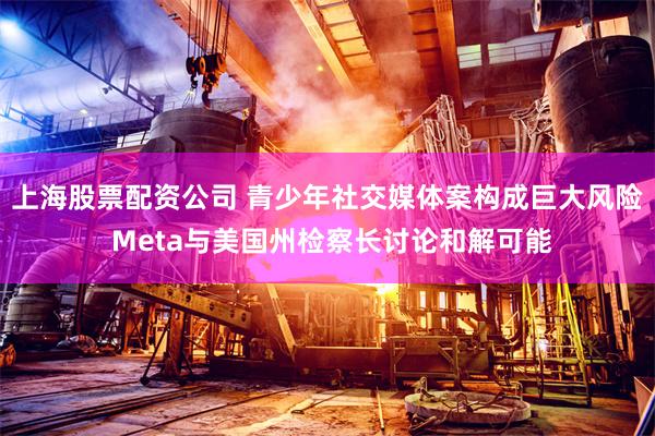 上海股票配资公司 青少年社交媒体案构成巨大风险 Meta与美国州检察长讨论和解可能