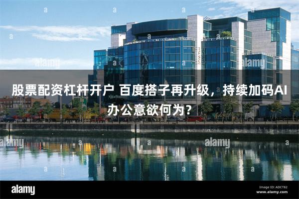 股票配资杠杆开户 百度搭子再升级，持续加码AI办公意欲何为？