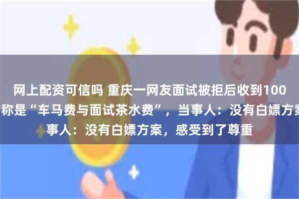 网上配资可信吗 重庆一网友面试被拒后收到1000元辛苦费，对方称是“车马费与面试茶水费”，当事人：没有白嫖方案，感受到了尊重