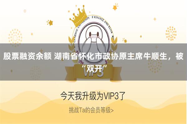 股票融资余额 湖南省怀化市政协原主席牛顺生，被“双开”