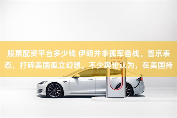 股票配资平台多少钱 伊朗并非孤军奋战,普京表态,打碎美国孤立幻想。不少舆论认为,在美国持