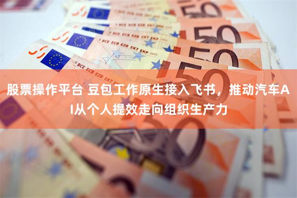 股票操作平台 豆包工作原生接入飞书，推动汽车AI从个人提效走向组织生产力