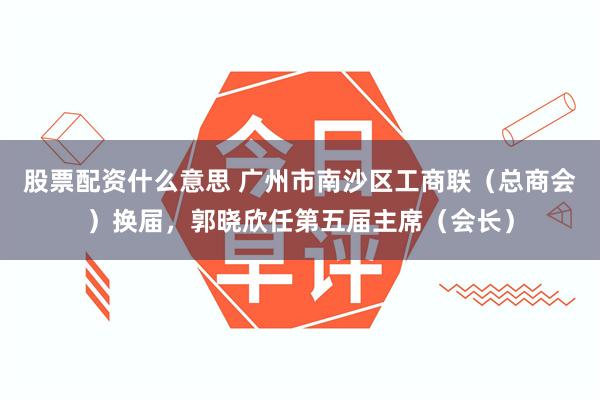 股票配资什么意思 广州市南沙区工商联（总商会）换届，郭晓欣任第五届主席（会长）