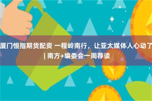 厦门恒指期货配资 一程岭南行，让亚太媒体人心动了 | 南方+编委会一周荐读