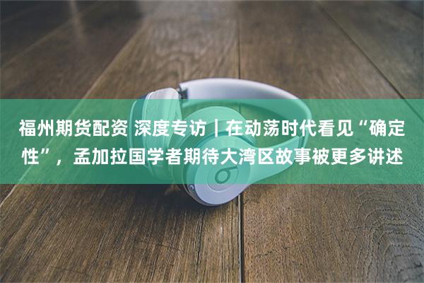 福州期货配资 深度专访｜在动荡时代看见“确定性”，孟加拉国学者期待大湾区故事被更多讲述