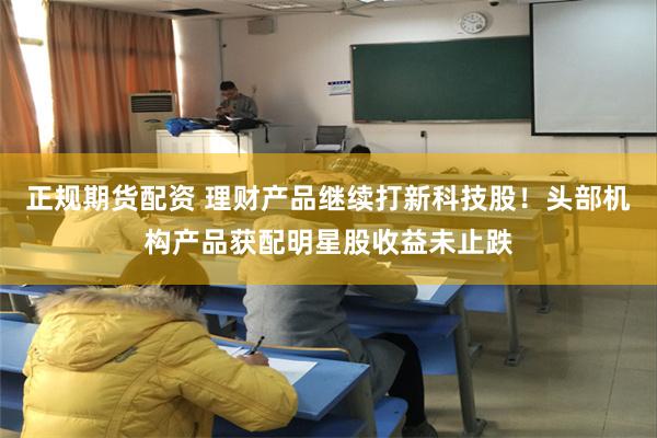 正规期货配资 理财产品继续打新科技股！头部机构产品获配明星股收益未止跌