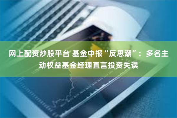 网上配资炒股平台 基金中报“反思潮”:多名主动权益基金经理直言投资失误