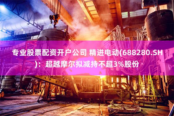 专业股票配资开户公司 精进电动(688280.SH)：超越摩尔拟减持不超3%股份
