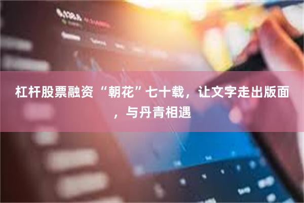 杠杆股票融资 “朝花”七十载，让文字走出版面，与丹青相遇