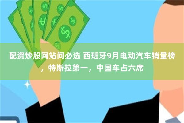 配资炒股网站问必选 西班牙9月电动汽车销量榜，特斯拉第一，中国车占六席