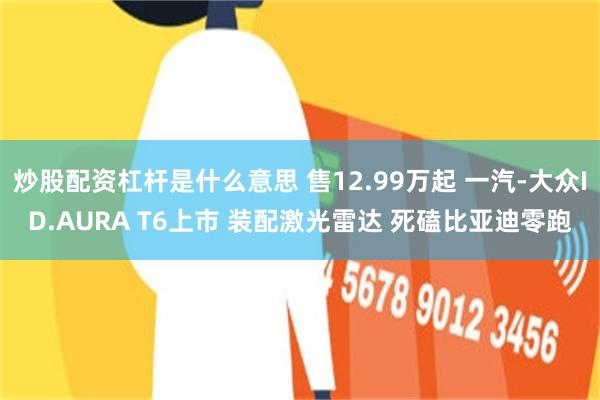 炒股配资杠杆是什么意思 售12.99万起 一汽-大众ID.AURA T6上市 装配激光雷达 死磕比亚迪零跑