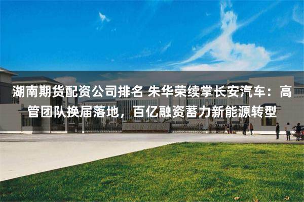 湖南期货配资公司排名 朱华荣续掌长安汽车：高管团队换届落地，百亿融资蓄力新能源转型