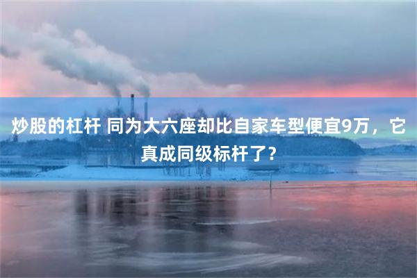 炒股的杠杆 同为大六座却比自家车型便宜9万，它真成同级标杆了？