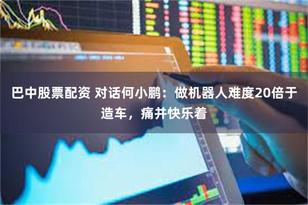 巴中股票配资 对话何小鹏：做机器人难度20倍于造车，痛并快乐着