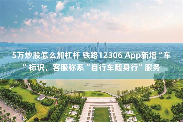 5万炒股怎么加杠杆 铁路12306 App新增“车”标识，客服称系“自行车随身行”服务