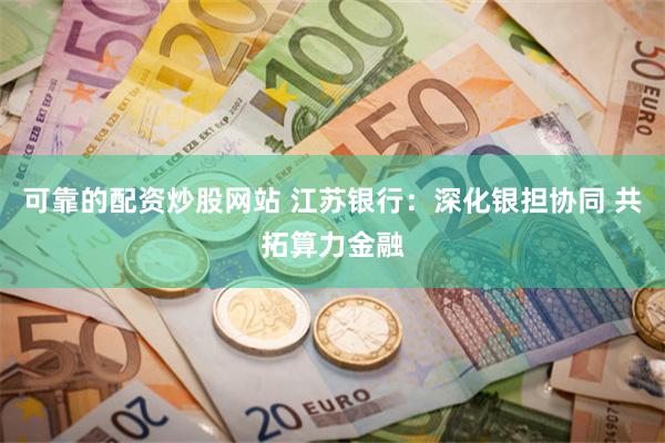 可靠的配资炒股网站 江苏银行：深化银担协同 共拓算力金融