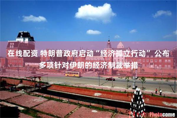 在线配资 特朗普政府启动“经济孤立行动” 公布多项针对伊朗的经济制裁举措
