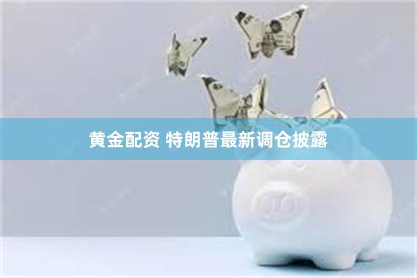 黄金配资 特朗普最新调仓披露