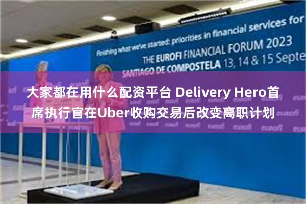 大家都在用什么配资平台 Delivery Hero首席执行官在Uber收购交易后改变离职计划