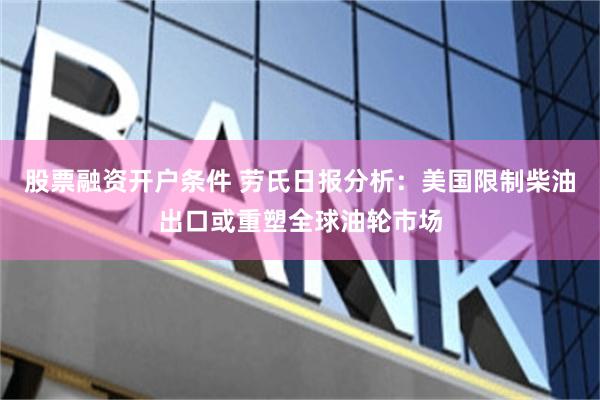 股票融资开户条件 劳氏日报分析：美国限制柴油出口或重塑全球油轮市场