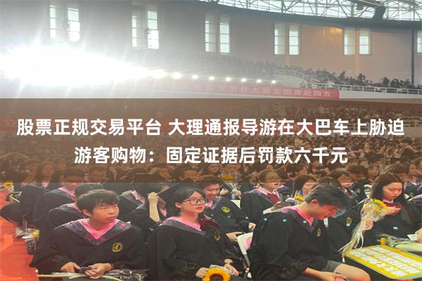 股票正规交易平台 大理通报导游在大巴车上胁迫游客购物：固定证据后罚款六千元