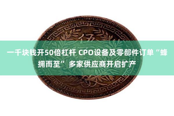一千块钱开50倍杠杆 CPO设备及零部件订单“蜂拥而至” 多家供应商开启扩产
