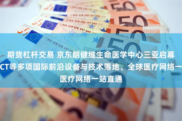 期货杠杆交易 京东朗健维生命医学中心三亚启幕：光子CT等多项国际前沿设备与技术落地、全球医疗网络一站直通