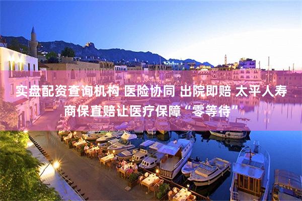 实盘配资查询机构 医险协同 出院即赔 太平人寿商保直赔让医疗保障“零等待”