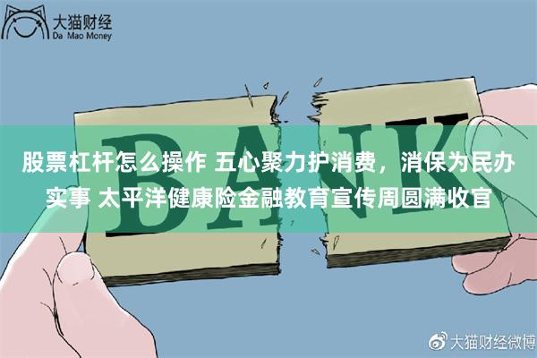 股票杠杆怎么操作 五心聚力护消费,消保为民办实事 太平洋健康险金融教育宣传周圆满收官