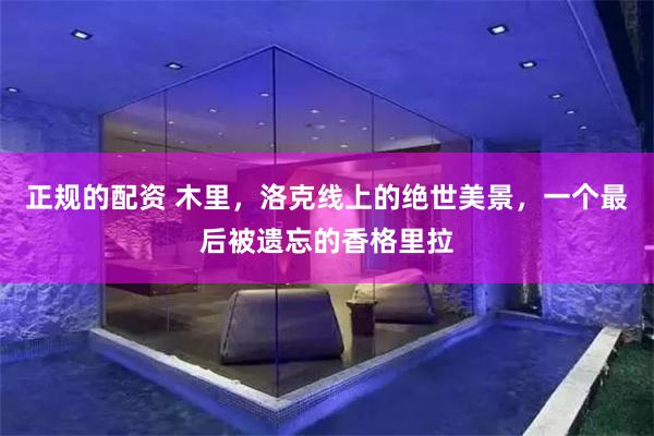 正规的配资 木里,洛克线上的绝世美景,一个最后被遗忘的香格里拉