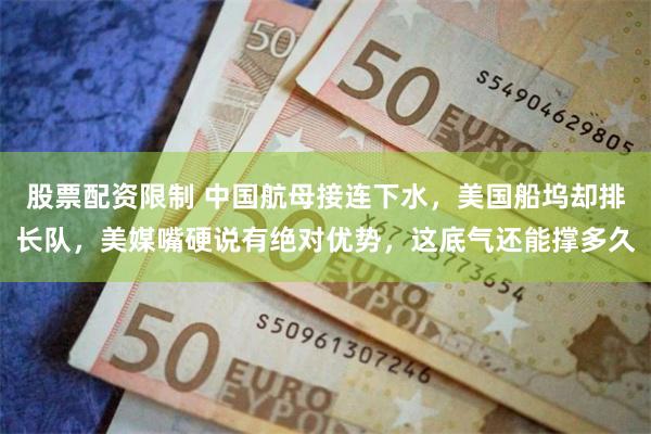 股票配资限制 中国航母接连下水，美国船坞却排长队，美媒嘴硬说有绝对优势，这底气还能撑多久
