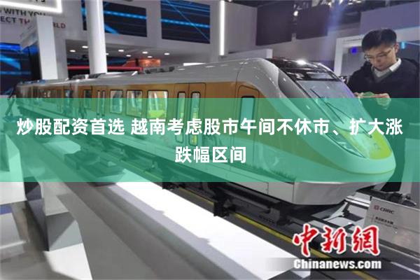 炒股配资首选 越南考虑股市午间不休市、扩大涨跌幅区间