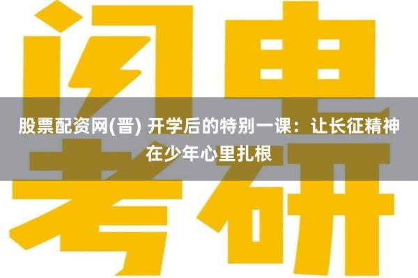 股票配资网(晋) 开学后的特别一课：让长征精神在少年心里扎根