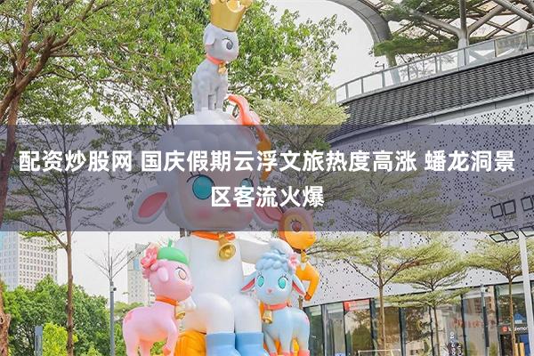 配资炒股网 国庆假期云浮文旅热度高涨 蟠龙洞景区客流火爆