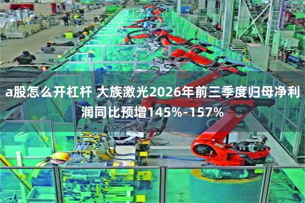 a股怎么开杠杆 大族激光2026年前三季度归母净利润同比预增145%-157%