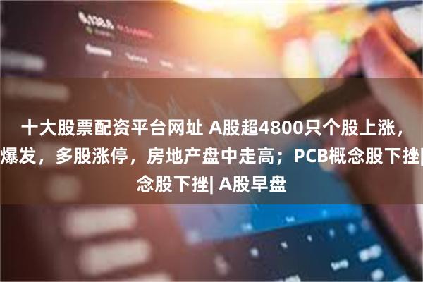 十大股票配资平台网址 A股超4800只个股上涨，军工板块爆发，多股涨停，房地产盘中走高；PCB概念股下挫| A股早盘