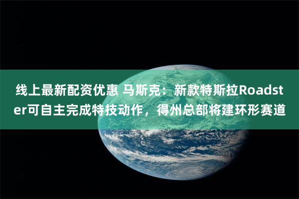 线上最新配资优惠 马斯克：新款特斯拉Roadster可自主完成特技动作，得州总部将建环形赛道