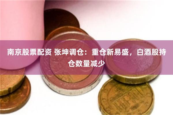 南京股票配资 张坤调仓：重仓新易盛，白酒股持仓数量减少